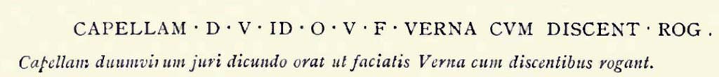 VIII.3.1 Pompeii. c.1900. Drawing by Pierre Gusman of Capellam inscription.
According to Gusman, “one inscription on the school of Verna informs us that the establishment was under the patronage of Capella, whose promotion to the office of duumvir was much to be desired.”
See Gusman P., 1900. Pompeii: The City, Its Life & Art. London: Heinemann, p. 194.

According to Pagano and Prisciandaro, reported on 6th October 1814 was the finding of a recommendation for the election of the duumvir C. Cecilio Capella near the north door. It read –
Capellam d(uumvirum) i(ure) d(icundo) o(ro) v(os) f(aciatis)
Verna cum
discent(ibus) rog(at)      [CIL IV 694]
See Pagano, M. and Prisciandaro, R., 2006. Studio sulle provenienze degli oggetti rinvenuti negli scavi borbonici del regno di Napoli. Naples: Nicola Longobardi, p.111.

